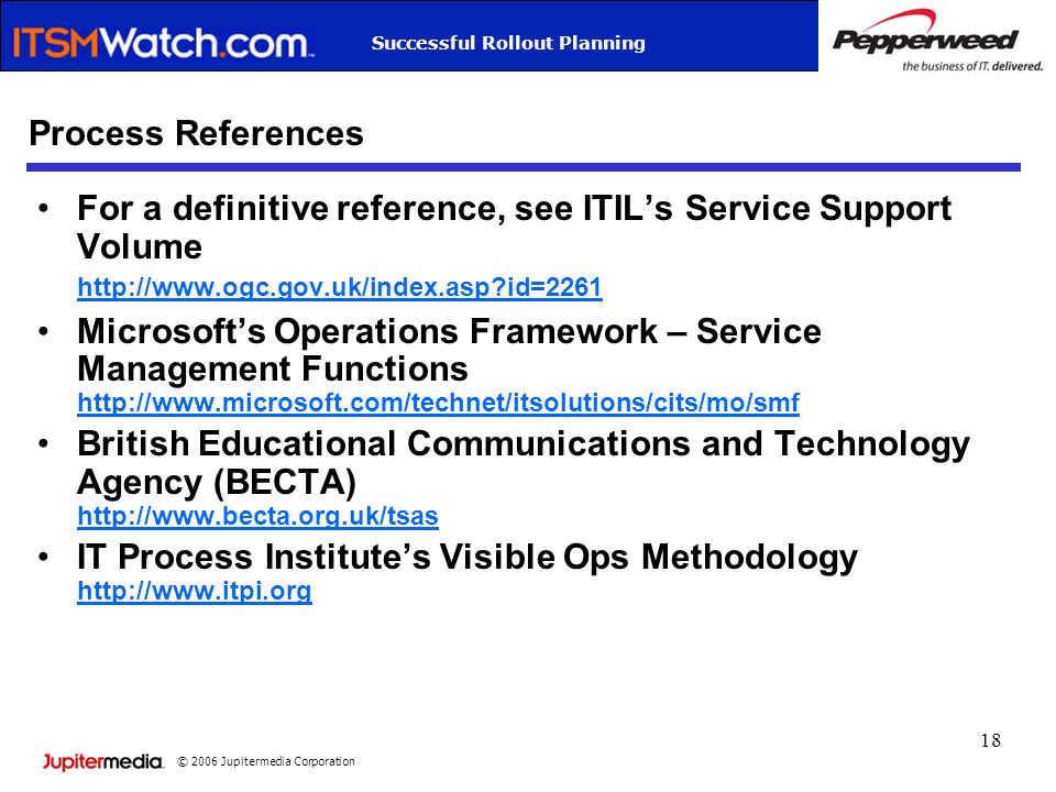 © 2006 Jupitermedia Corporation Successful Rollout Planning 18 Process References For a definitive reference, see ITIL’s Service Support Volume   id= id=2261 Microsoft’s Operations Framework – Service Management Functions     British Educational Communications and Technology Agency (BECTA)     IT Process Institute’s Visible Ops Methodology
