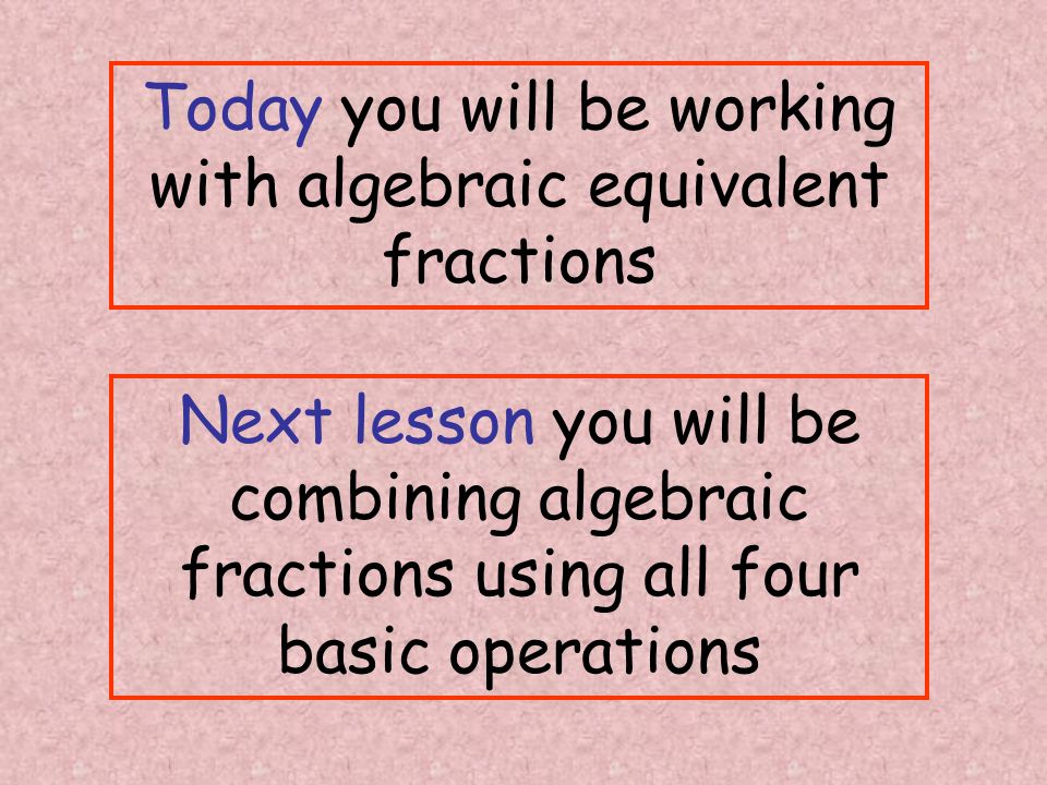 Today you will be working with algebraic equivalent fractions Next lesson you will be combining algebraic fractions using all four basic operations