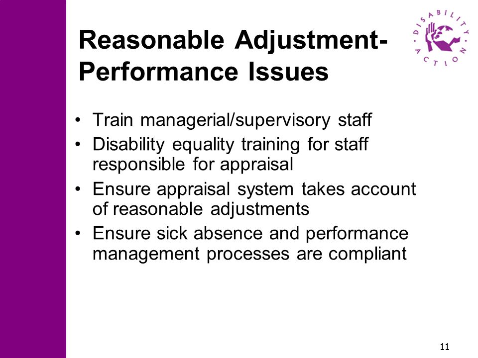 11 Reasonable Adjustment- Performance Issues Train managerial/supervisory staff Disability equality training for staff responsible for appraisal Ensure appraisal system takes account of reasonable adjustments Ensure sick absence and performance management processes are compliant