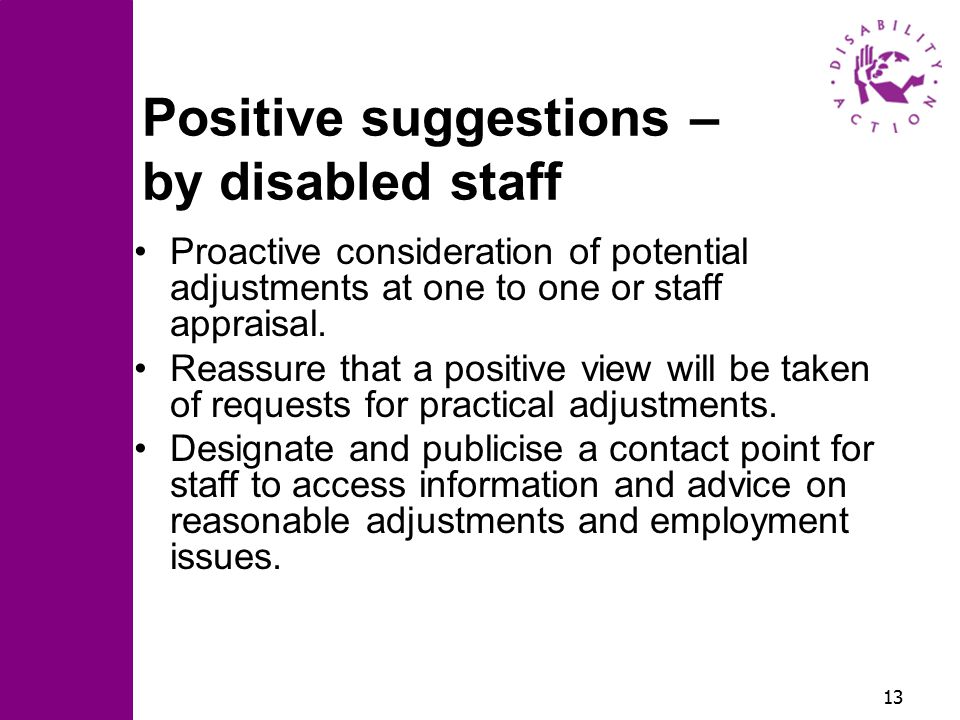 13 Positive suggestions – by disabled staff Proactive consideration of potential adjustments at one to one or staff appraisal.