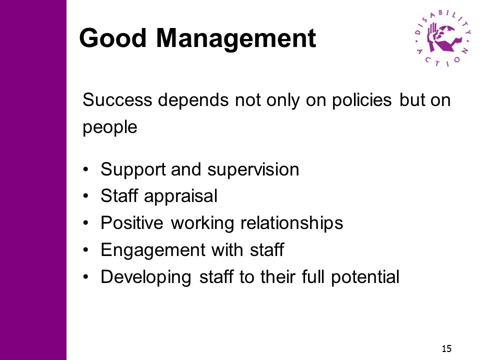 15 Good Management Success depends not only on policies but on people Support and supervision Staff appraisal Positive working relationships Engagement with staff Developing staff to their full potential