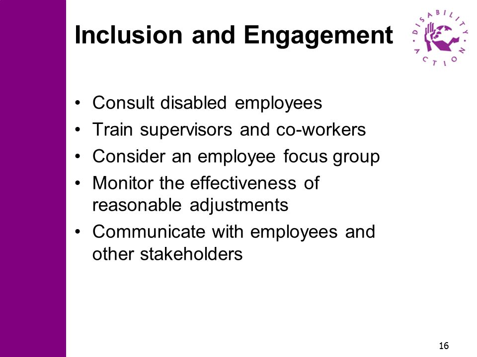 16 Inclusion and Engagement Consult disabled employees Train supervisors and co-workers Consider an employee focus group Monitor the effectiveness of reasonable adjustments Communicate with employees and other stakeholders