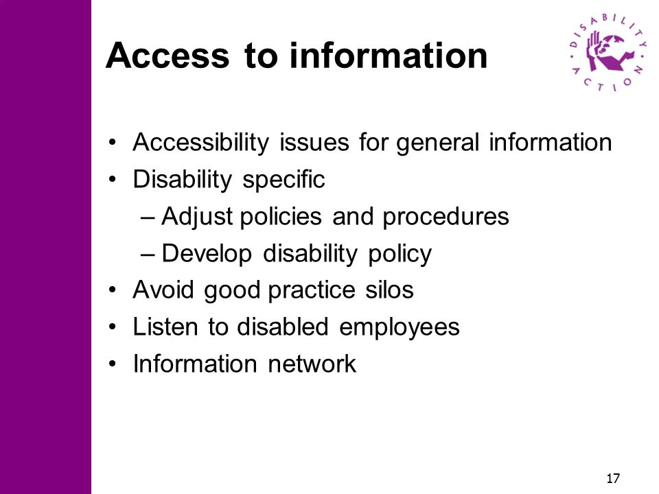 17 Access to information Accessibility issues for general information Disability specific –Adjust policies and procedures –Develop disability policy Avoid good practice silos Listen to disabled employees Information network
