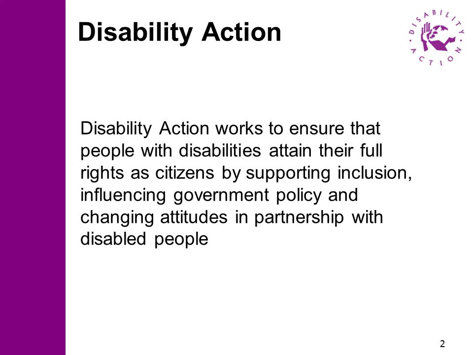 2 Disability Action Disability Action works to ensure that people with disabilities attain their full rights as citizens by supporting inclusion, influencing government policy and changing attitudes in partnership with disabled people