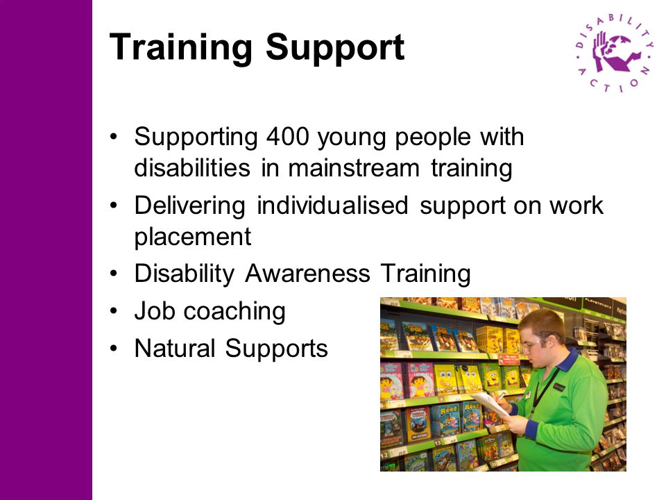 4 Training Support Supporting 400 young people with disabilities in mainstream training Delivering individualised support on work placement Disability Awareness Training Job coaching Natural Supports