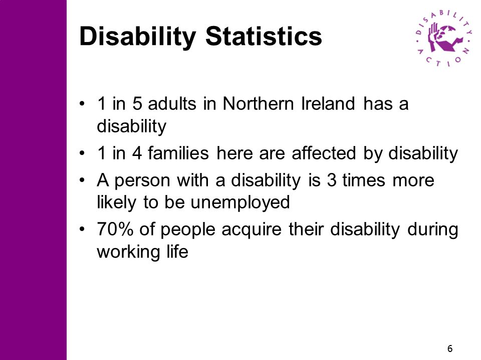 6 Disability Statistics 1 in 5 adults in Northern Ireland has a disability 1 in 4 families here are affected by disability A person with a disability is 3 times more likely to be unemployed 70% of people acquire their disability during working life