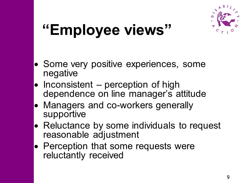 9 Employee views  Some very positive experiences, some negative  Inconsistent – perception of high dependence on line manager’s attitude  Managers and co-workers generally supportive  Reluctance by some individuals to request reasonable adjustment  Perception that some requests were reluctantly received
