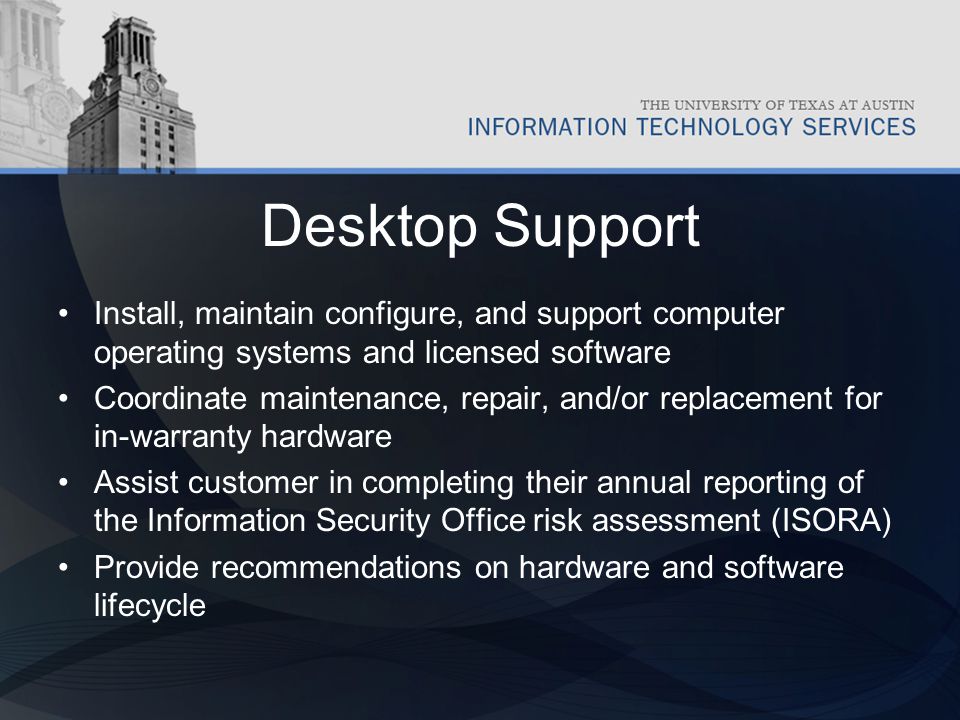 Desktop Support Install, maintain configure, and support computer operating systems and licensed software Coordinate maintenance, repair, and/or replacement for in-warranty hardware Assist customer in completing their annual reporting of the Information Security Office risk assessment (ISORA) Provide recommendations on hardware and software lifecycle