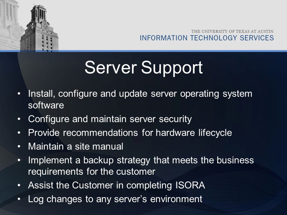 Server Support Install, configure and update server operating system software Configure and maintain server security Provide recommendations for hardware lifecycle Maintain a site manual Implement a backup strategy that meets the business requirements for the customer Assist the Customer in completing ISORA Log changes to any server’s environment