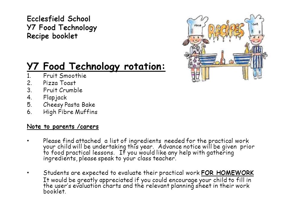Y7 Food Technology rotation: 1.Fruit Smoothie 2.Pizza Toast 3.Fruit Crumble 4.Flapjack 5.Cheesy Pasta Bake 6.High Fibre Muffins Note to parents /carers Please find attached a list of ingredients needed for the practical work your child will be undertaking this year.