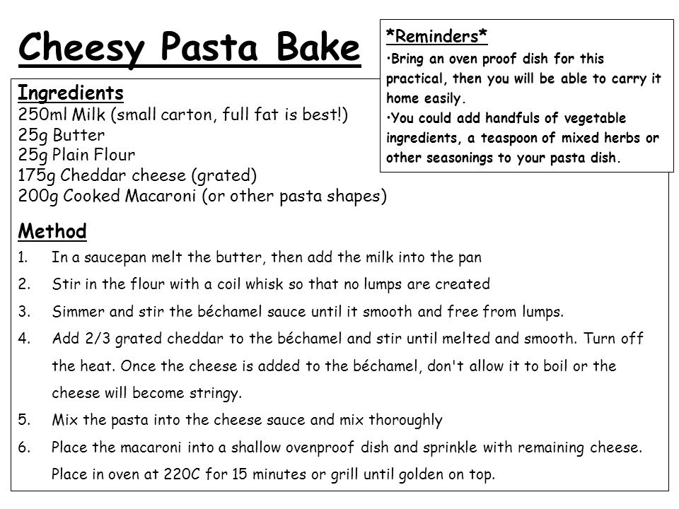 Ingredients 250ml Milk (small carton, full fat is best!) 25g Butter 25g Plain Flour 175g Cheddar cheese (grated) 200g Cooked Macaroni (or other pasta shapes) Method 1.In a saucepan melt the butter, then add the milk into the pan 2.Stir in the flour with a coil whisk so that no lumps are created 3.Simmer and stir the béchamel sauce until it smooth and free from lumps.