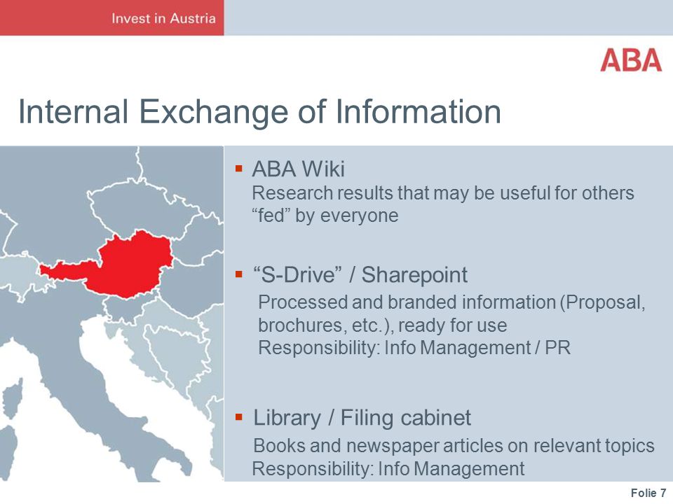 Folie 7 Internal Exchange of Information  ABA Wiki Research results that may be useful for others fed by everyone  S-Drive / Sharepoint Processed and branded information (Proposal, brochures, etc.), ready for use Responsibility: Info Management / PR  Library / Filing cabinet Books and newspaper articles on relevant topics Responsibility: Info Management