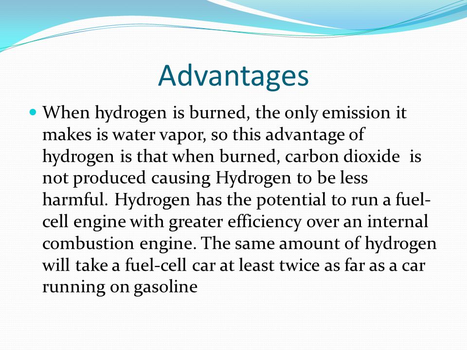 Advantages When hydrogen is burned, the only emission it makes is water vapor, so this advantage of hydrogen is that when burned, carbon dioxide is not produced causing Hydrogen to be less harmful.