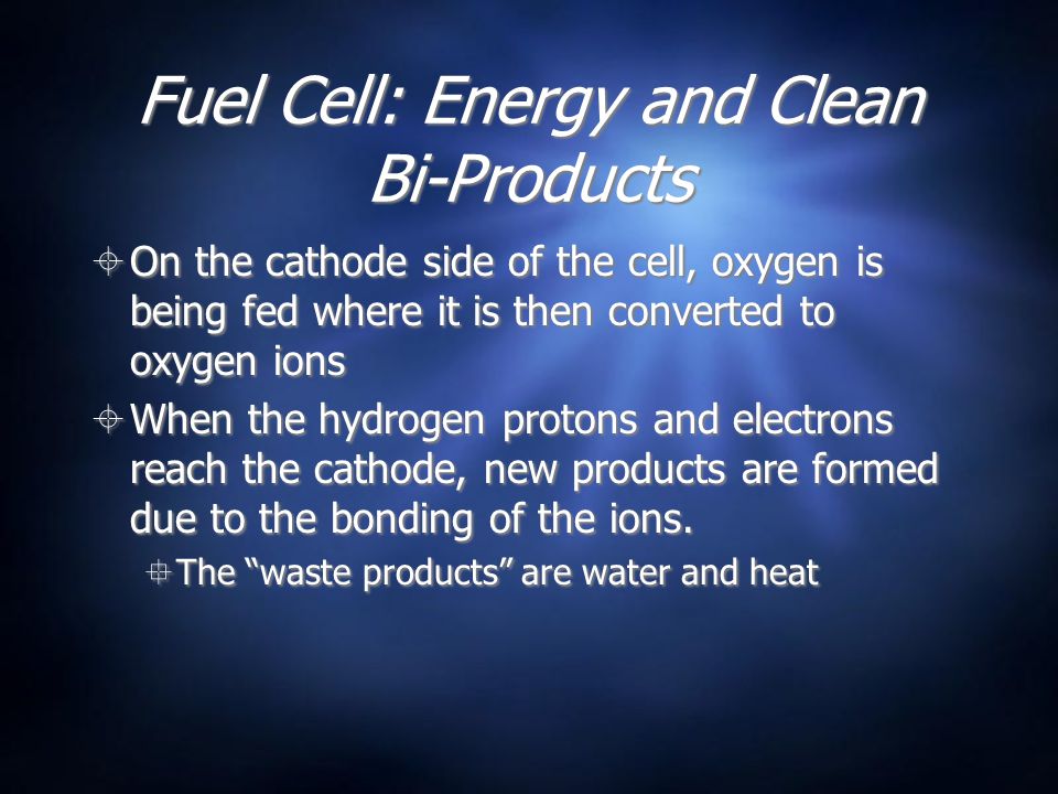 Fuel Cell: Energy and Clean Bi-Products  On the cathode side of the cell, oxygen is being fed where it is then converted to oxygen ions  When the hydrogen protons and electrons reach the cathode, new products are formed due to the bonding of the ions.