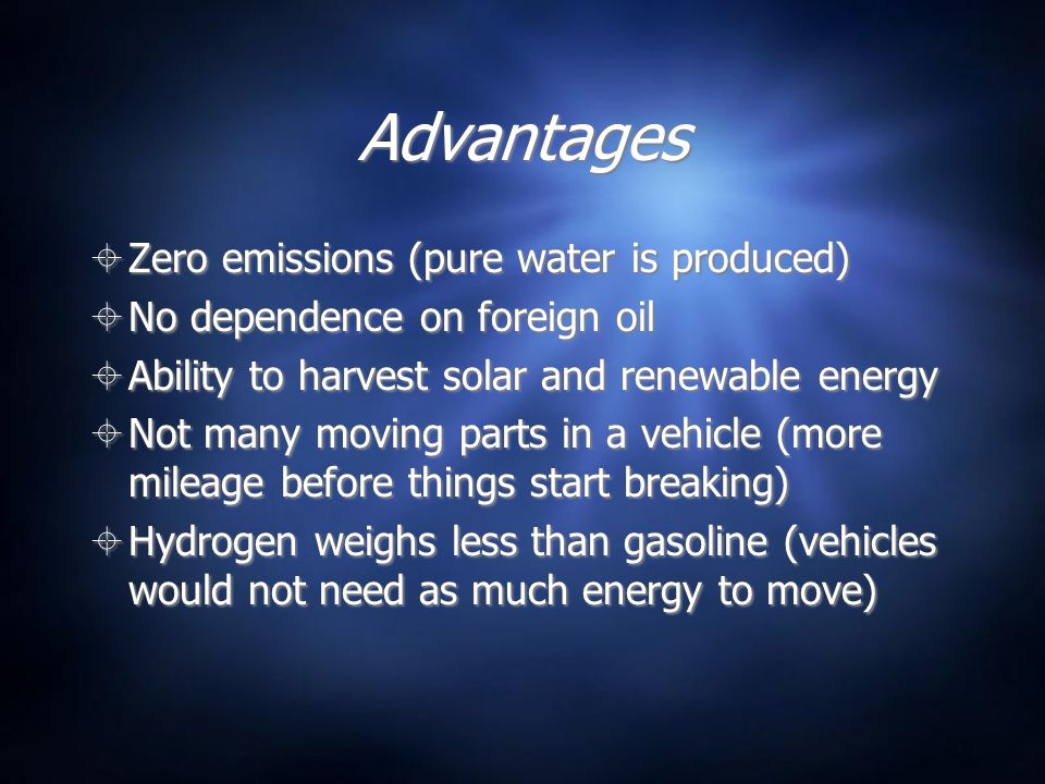 Advantages  Zero emissions (pure water is produced)  No dependence on foreign oil  Ability to harvest solar and renewable energy  Not many moving parts in a vehicle (more mileage before things start breaking)  Hydrogen weighs less than gasoline (vehicles would not need as much energy to move)  Zero emissions (pure water is produced)  No dependence on foreign oil  Ability to harvest solar and renewable energy  Not many moving parts in a vehicle (more mileage before things start breaking)  Hydrogen weighs less than gasoline (vehicles would not need as much energy to move)