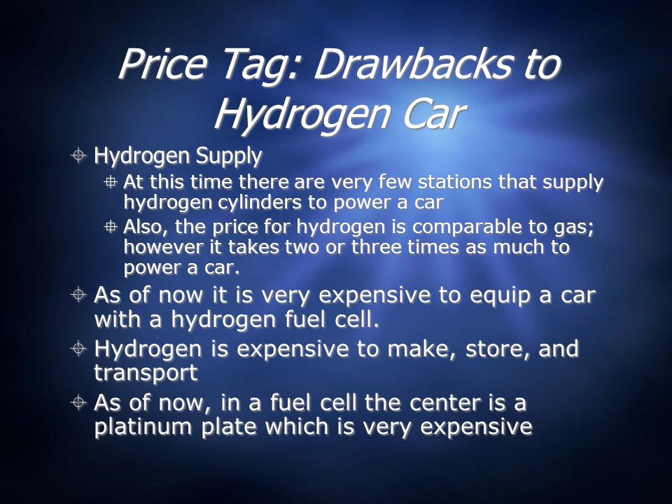 Price Tag: Drawbacks to Hydrogen Car  Hydrogen Supply  At this time there are very few stations that supply hydrogen cylinders to power a car  Also, the price for hydrogen is comparable to gas; however it takes two or three times as much to power a car.