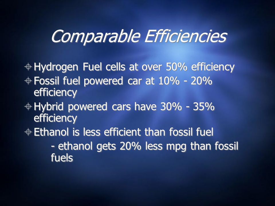 Comparable Efficiencies  Hydrogen Fuel cells at over 50% efficiency  Fossil fuel powered car at 10% - 20% efficiency  Hybrid powered cars have 30% - 35% efficiency  Ethanol is less efficient than fossil fuel - ethanol gets 20% less mpg than fossil fuels  Hydrogen Fuel cells at over 50% efficiency  Fossil fuel powered car at 10% - 20% efficiency  Hybrid powered cars have 30% - 35% efficiency  Ethanol is less efficient than fossil fuel - ethanol gets 20% less mpg than fossil fuels