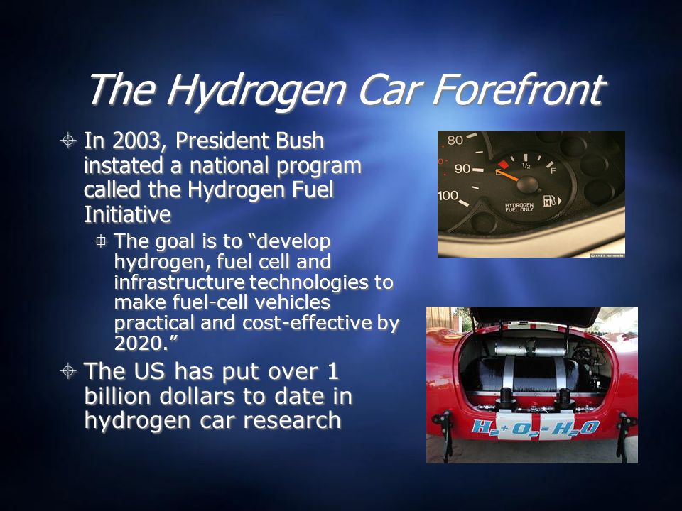 The Hydrogen Car Forefront  In 2003, President Bush instated a national program called the Hydrogen Fuel Initiative  The goal is to develop hydrogen, fuel cell and infrastructure technologies to make fuel-cell vehicles practical and cost-effective by 2020.