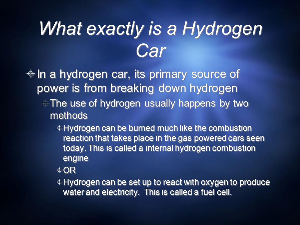 What exactly is a Hydrogen Car  In a hydrogen car, its primary source of power is from breaking down hydrogen  The use of hydrogen usually happens by two methods  Hydrogen can be burned much like the combustion reaction that takes place in the gas powered cars seen today.