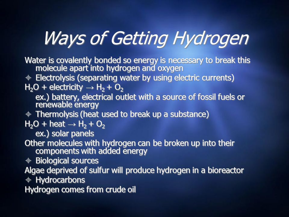 Ways of Getting Hydrogen Water is covalently bonded so energy is necessary to break this molecule apart into hydrogen and oxygen  Electrolysis (separating water by using electric currents) H 2 O + electricity → H 2 + O 2 ex.) battery, electrical outlet with a source of fossil fuels or renewable energy  Thermolysis (heat used to break up a substance) H 2 O + heat → H 2 + O 2 ex.) solar panels Other molecules with hydrogen can be broken up into their components with added energy  Biological sources Algae deprived of sulfur will produce hydrogen in a bioreactor  Hydrocarbons Hydrogen comes from crude oil Water is covalently bonded so energy is necessary to break this molecule apart into hydrogen and oxygen  Electrolysis (separating water by using electric currents) H 2 O + electricity → H 2 + O 2 ex.) battery, electrical outlet with a source of fossil fuels or renewable energy  Thermolysis (heat used to break up a substance) H 2 O + heat → H 2 + O 2 ex.) solar panels Other molecules with hydrogen can be broken up into their components with added energy  Biological sources Algae deprived of sulfur will produce hydrogen in a bioreactor  Hydrocarbons Hydrogen comes from crude oil