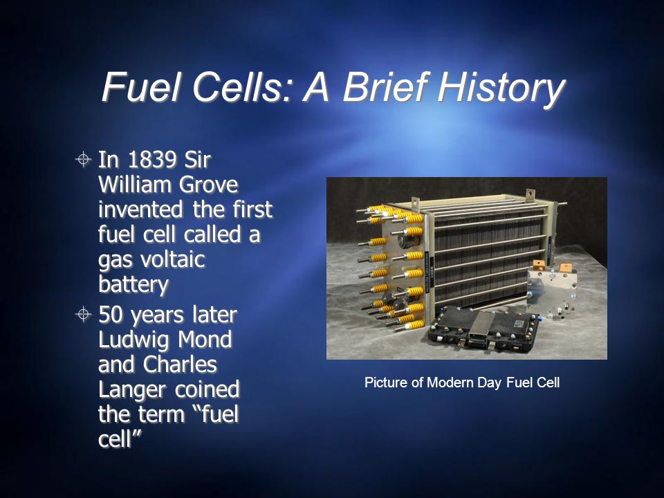 Fuel Cells: A Brief History  In 1839 Sir William Grove invented the first fuel cell called a gas voltaic battery  50 years later Ludwig Mond and Charles Langer coined the term fuel cell Picture of Modern Day Fuel Cell