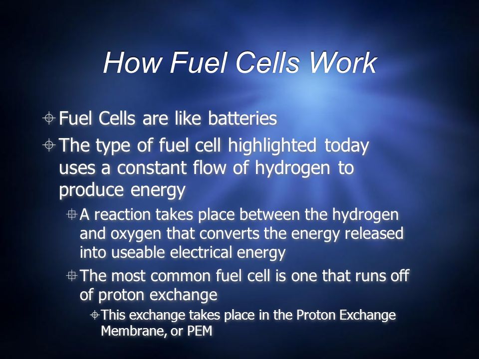 How Fuel Cells Work  Fuel Cells are like batteries  The type of fuel cell highlighted today uses a constant flow of hydrogen to produce energy  A reaction takes place between the hydrogen and oxygen that converts the energy released into useable electrical energy  The most common fuel cell is one that runs off of proton exchange  This exchange takes place in the Proton Exchange Membrane, or PEM  Fuel Cells are like batteries  The type of fuel cell highlighted today uses a constant flow of hydrogen to produce energy  A reaction takes place between the hydrogen and oxygen that converts the energy released into useable electrical energy  The most common fuel cell is one that runs off of proton exchange  This exchange takes place in the Proton Exchange Membrane, or PEM