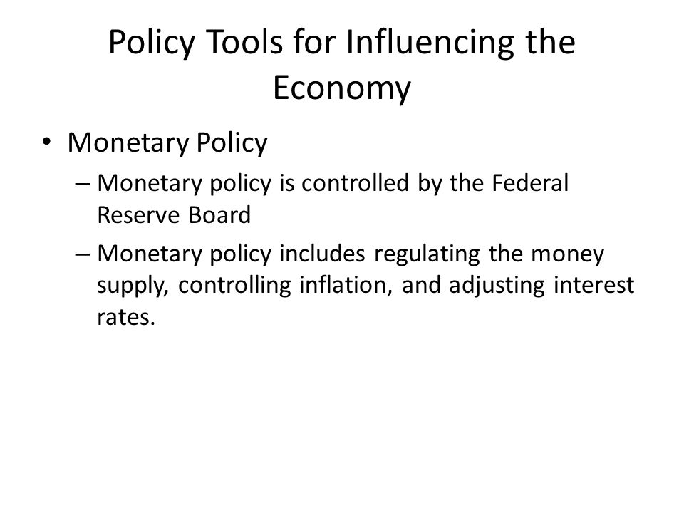 Policy Tools for Influencing the Economy Monetary Policy – Monetary policy is controlled by the Federal Reserve Board – Monetary policy includes regulating the money supply, controlling inflation, and adjusting interest rates.