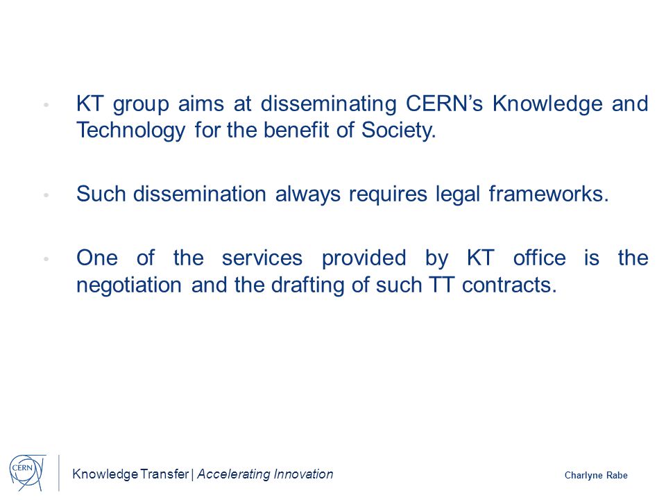 Knowledge Transfer | Accelerating Innovation Charlyne Rabe KT group aims at disseminating CERN’s Knowledge and Technology for the benefit of Society.