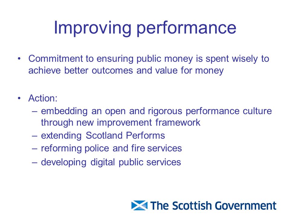 Improving performance Commitment to ensuring public money is spent wisely to achieve better outcomes and value for money Action: –embedding an open and rigorous performance culture through new improvement framework –extending Scotland Performs –reforming police and fire services –developing digital public services