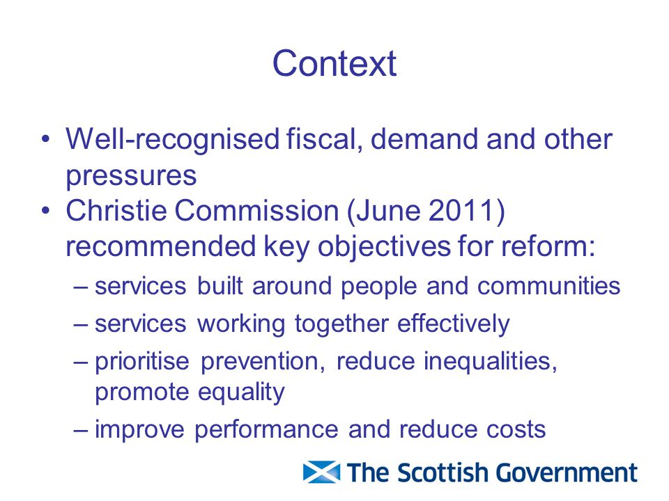 Context Well-recognised fiscal, demand and other pressures Christie Commission (June 2011) recommended key objectives for reform: –services built around people and communities –services working together effectively –prioritise prevention, reduce inequalities, promote equality –improve performance and reduce costs