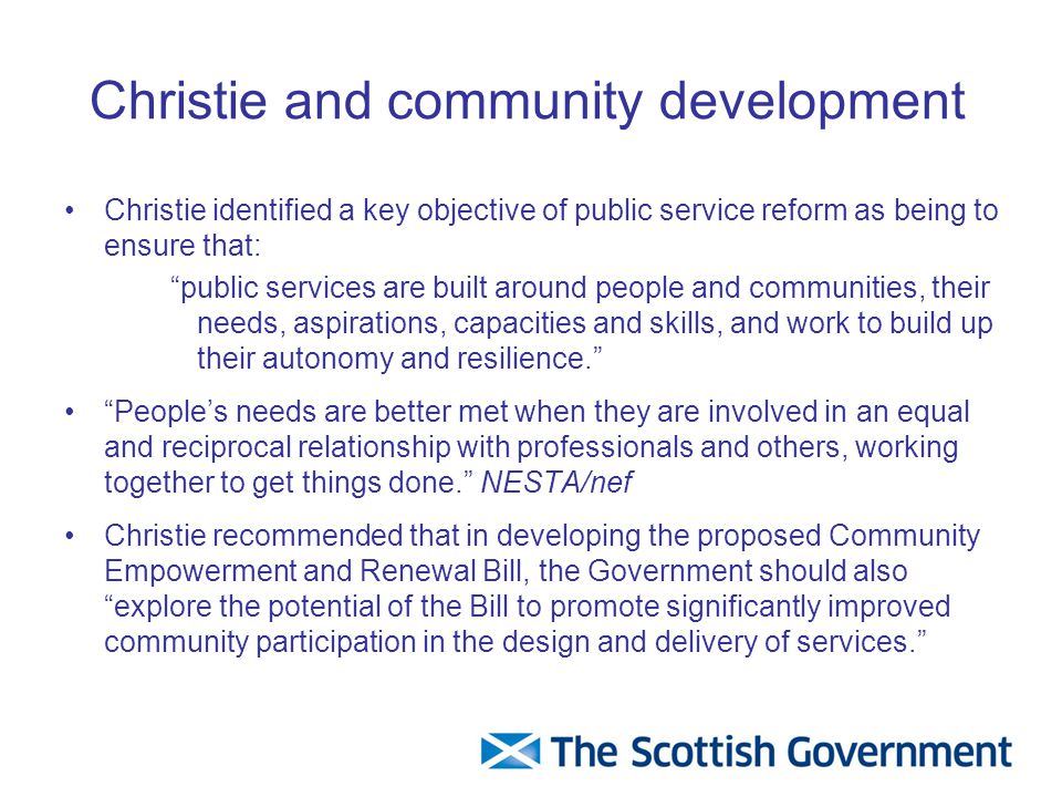 Christie and community development Christie identified a key objective of public service reform as being to ensure that: public services are built around people and communities, their needs, aspirations, capacities and skills, and work to build up their autonomy and resilience. People’s needs are better met when they are involved in an equal and reciprocal relationship with professionals and others, working together to get things done. NESTA/nef Christie recommended that in developing the proposed Community Empowerment and Renewal Bill, the Government should also explore the potential of the Bill to promote significantly improved community participation in the design and delivery of services.