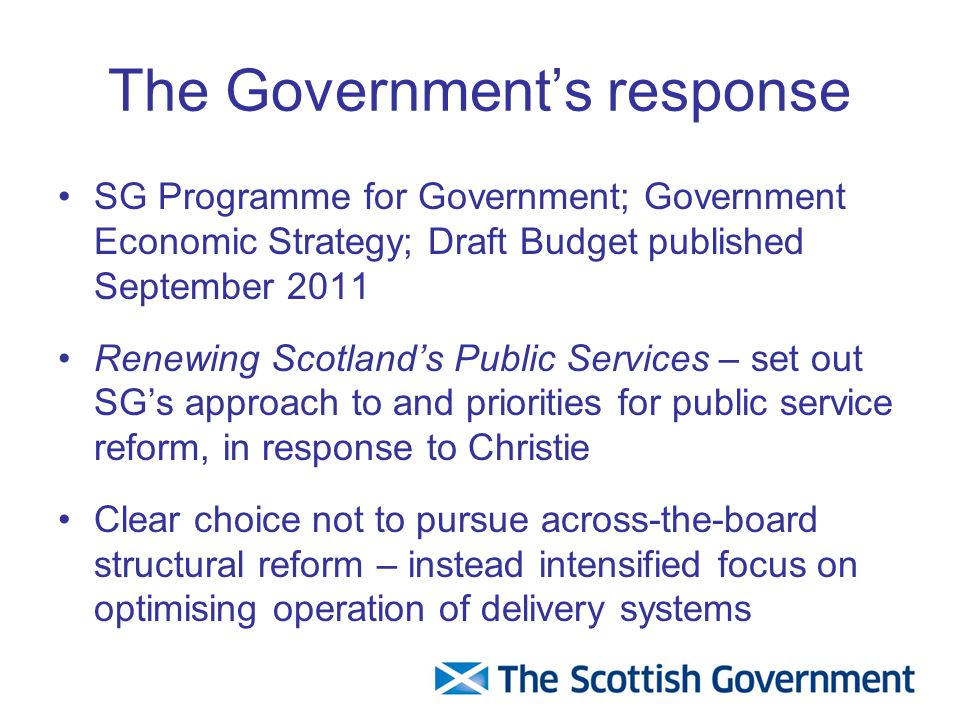 The Government’s response SG Programme for Government; Government Economic Strategy; Draft Budget published September 2011 Renewing Scotland’s Public Services – set out SG’s approach to and priorities for public service reform, in response to Christie Clear choice not to pursue across-the-board structural reform – instead intensified focus on optimising operation of delivery systems