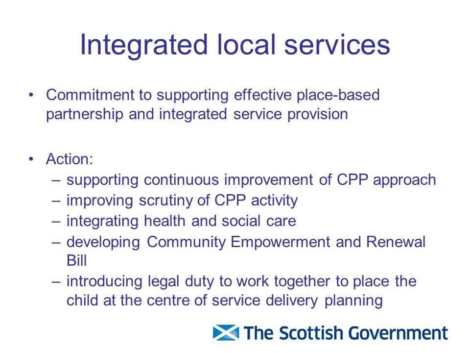 Integrated local services Commitment to supporting effective place-based partnership and integrated service provision Action: –supporting continuous improvement of CPP approach –improving scrutiny of CPP activity –integrating health and social care –developing Community Empowerment and Renewal Bill –introducing legal duty to work together to place the child at the centre of service delivery planning