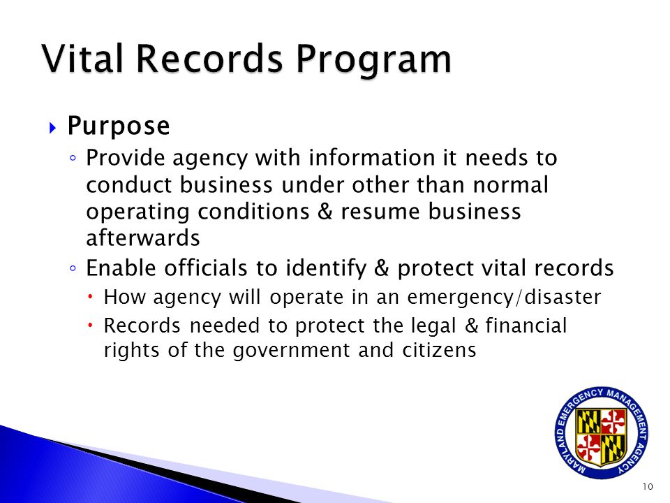  Purpose ◦ Provide agency with information it needs to conduct business under other than normal operating conditions & resume business afterwards ◦ Enable officials to identify & protect vital records  How agency will operate in an emergency/disaster  Records needed to protect the legal & financial rights of the government and citizens 10
