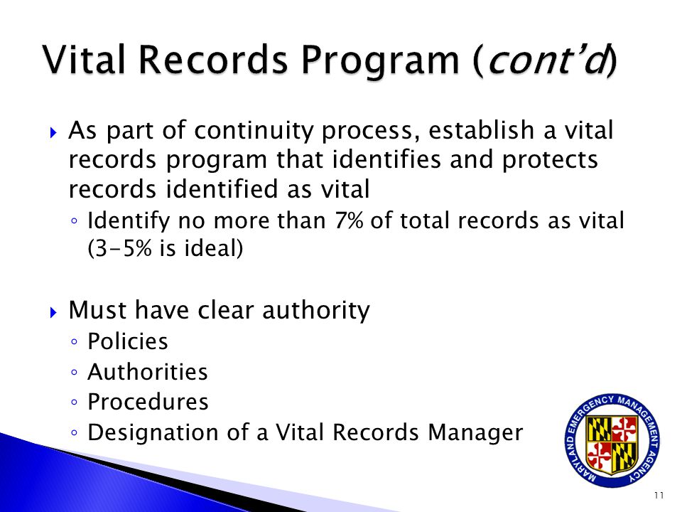  As part of continuity process, establish a vital records program that identifies and protects records identified as vital ◦ Identify no more than 7% of total records as vital (3-5% is ideal)  Must have clear authority ◦ Policies ◦ Authorities ◦ Procedures ◦ Designation of a Vital Records Manager 11