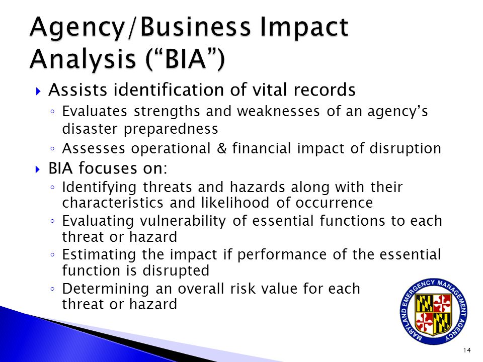  Assists identification of vital records ◦ Evaluates strengths and weaknesses of an agency’s disaster preparedness ◦ Assesses operational & financial impact of disruption  BIA focuses on: ◦ Identifying threats and hazards along with their characteristics and likelihood of occurrence ◦ Evaluating vulnerability of essential functions to each threat or hazard ◦ Estimating the impact if performance of the essential function is disrupted ◦ Determining an overall risk value for each threat or hazard 14