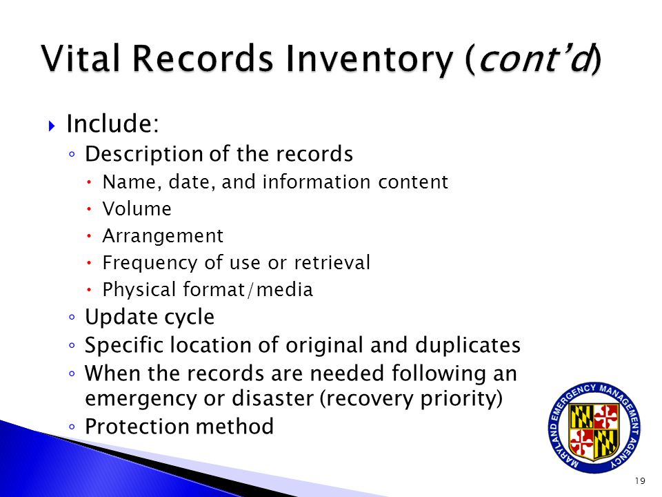  Include: ◦ Description of the records  Name, date, and information content  Volume  Arrangement  Frequency of use or retrieval  Physical format/media ◦ Update cycle ◦ Specific location of original and duplicates ◦ When the records are needed following an emergency or disaster (recovery priority) ◦ Protection method 19