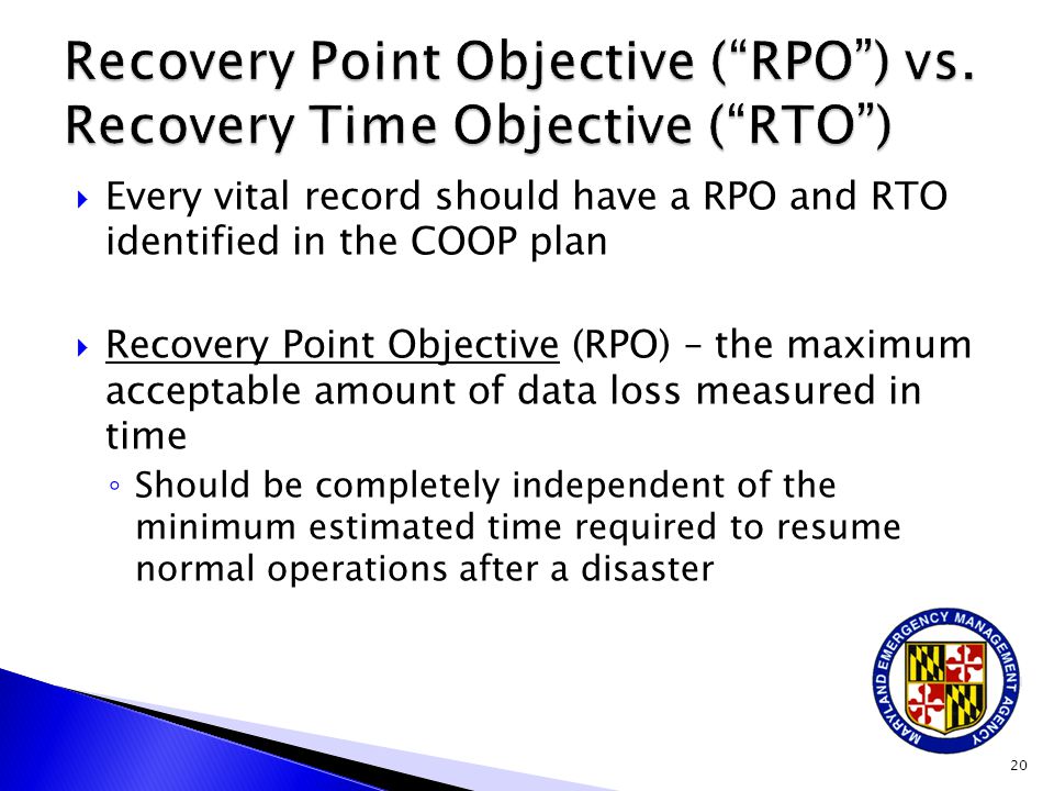  Every vital record should have a RPO and RTO identified in the COOP plan  Recovery Point Objective (RPO) – the maximum acceptable amount of data loss measured in time ◦ Should be completely independent of the minimum estimated time required to resume normal operations after a disaster 20