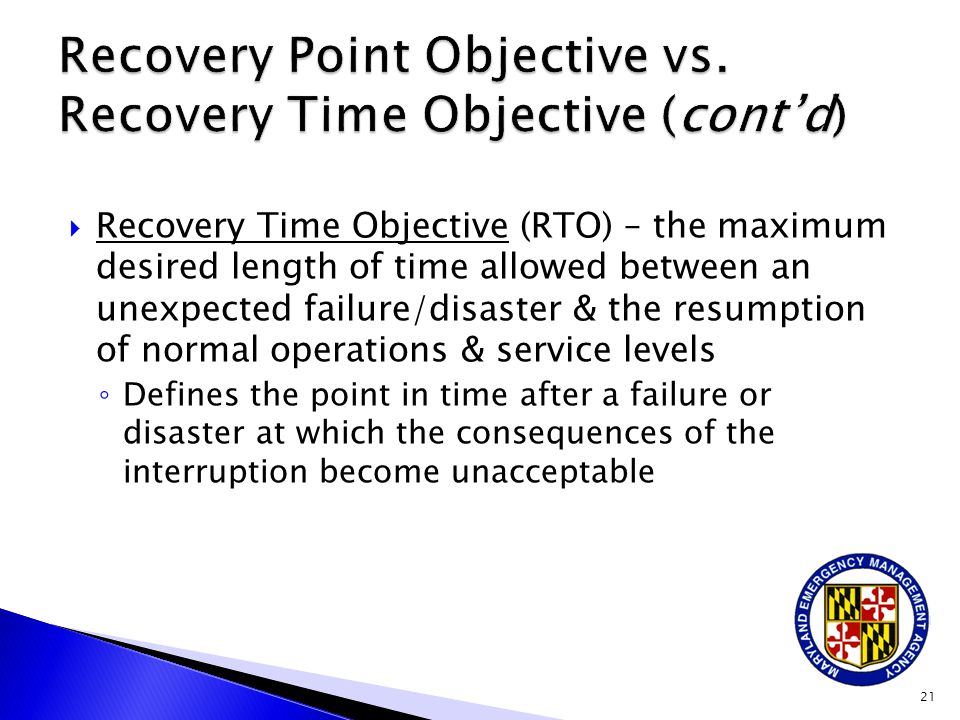  Recovery Time Objective (RTO) – the maximum desired length of time allowed between an unexpected failure/disaster & the resumption of normal operations & service levels ◦ Defines the point in time after a failure or disaster at which the consequences of the interruption become unacceptable 21