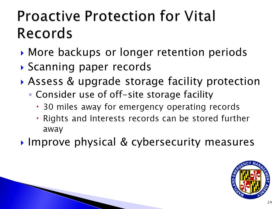  More backups or longer retention periods  Scanning paper records  Assess & upgrade storage facility protection ◦ Consider use of off-site storage facility  30 miles away for emergency operating records  Rights and Interests records can be stored further away  Improve physical & cybersecurity measures 24