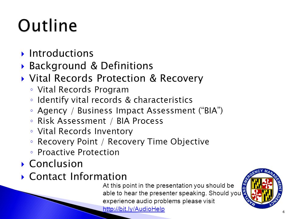  Introductions  Background & Definitions  Vital Records Protection & Recovery ◦ Vital Records Program ◦ Identify vital records & characteristics ◦ Agency / Business Impact Assessment ( BIA ) ◦ Risk Assessment / BIA Process ◦ Vital Records Inventory ◦ Recovery Point / Recovery Time Objective ◦ Proactive Protection  Conclusion  Contact Information 4 At this point in the presentation you should be able to hear the presenter speaking.