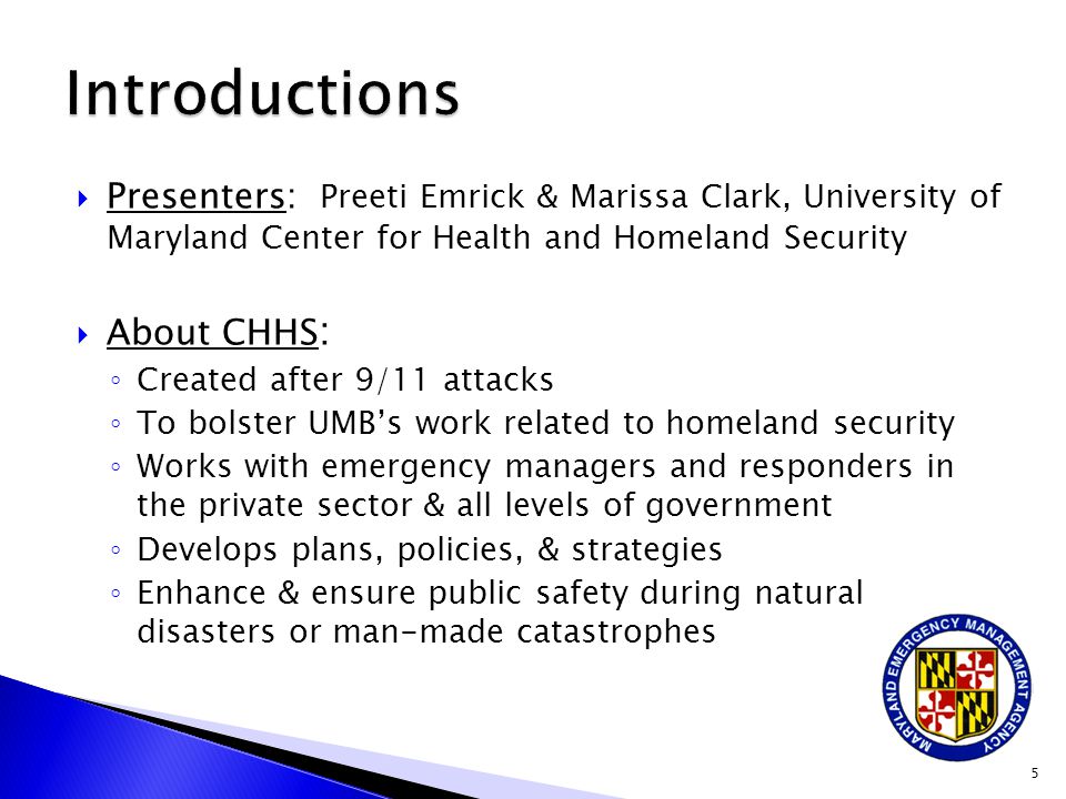  Presenters: Preeti Emrick & Marissa Clark, University of Maryland Center for Health and Homeland Security  About CHHS : ◦ Created after 9/11 attacks ◦ To bolster UMB’s work related to homeland security ◦ Works with emergency managers and responders in the private sector & all levels of government ◦ Develops plans, policies, & strategies ◦ Enhance & ensure public safety during natural disasters or man-made catastrophes 5