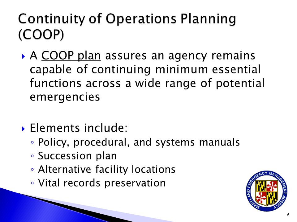  A COOP plan assures an agency remains capable of continuing minimum essential functions across a wide range of potential emergencies  Elements include: ◦ Policy, procedural, and systems manuals ◦ Succession plan ◦ Alternative facility locations ◦ Vital records preservation 6