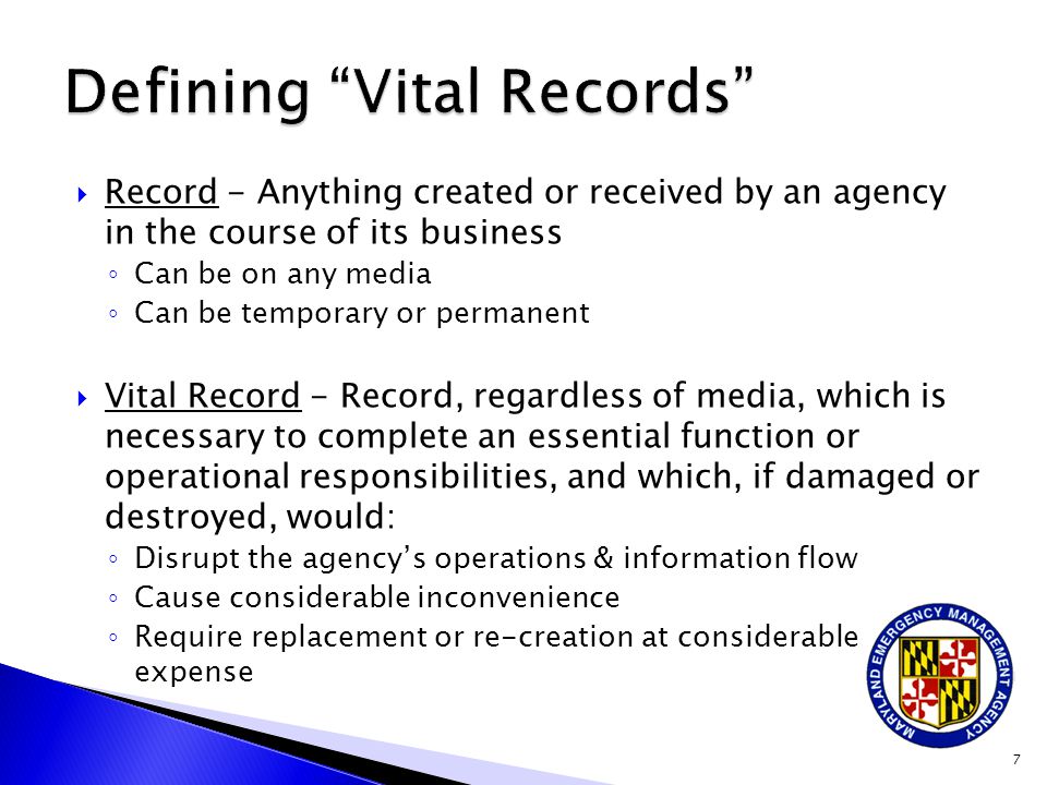  Record - Anything created or received by an agency in the course of its business ◦ Can be on any media ◦ Can be temporary or permanent  Vital Record - Record, regardless of media, which is necessary to complete an essential function or operational responsibilities, and which, if damaged or destroyed, would: ◦ Disrupt the agency’s operations & information flow ◦ Cause considerable inconvenience ◦ Require replacement or re-creation at considerable expense 7