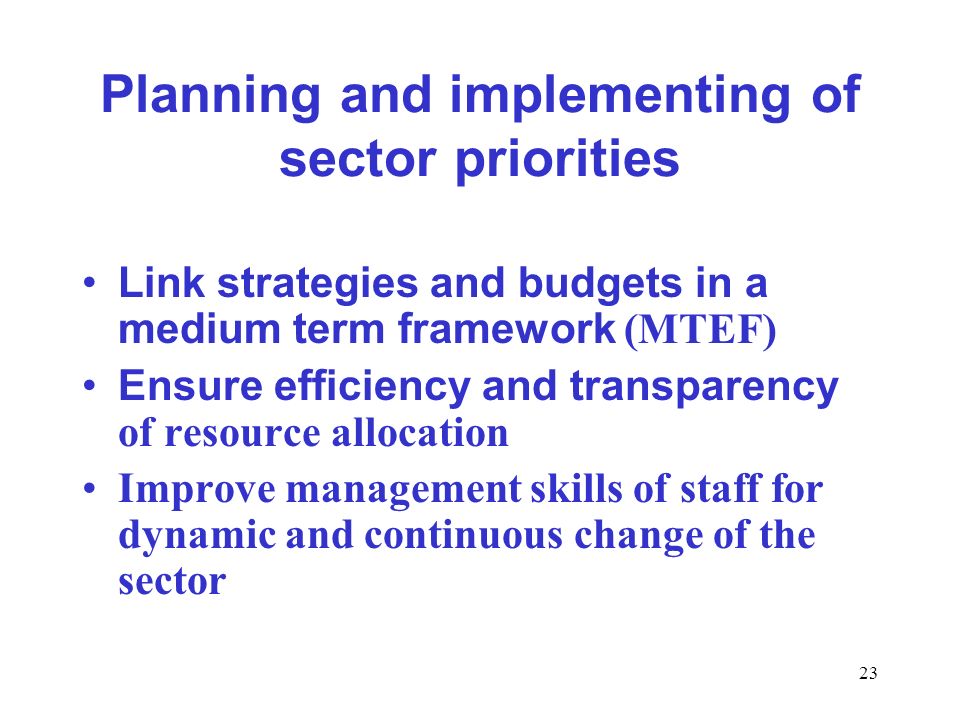 23 Planning and implementing of sector priorities Link strategies and budgets in a medium term framework (MTEF) Ensure efficiency and transparency of resource allocation Improve management skills of staff for dynamic and continuous change of the sector