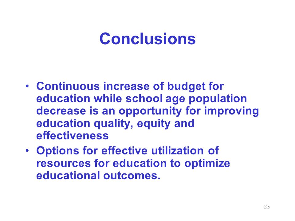 25 Conclusions Continuous increase of budget for education while school age population decrease is an opportunity for improving education quality, equity and effectiveness Options for effective utilization of resources for education to optimize educational outcomes.