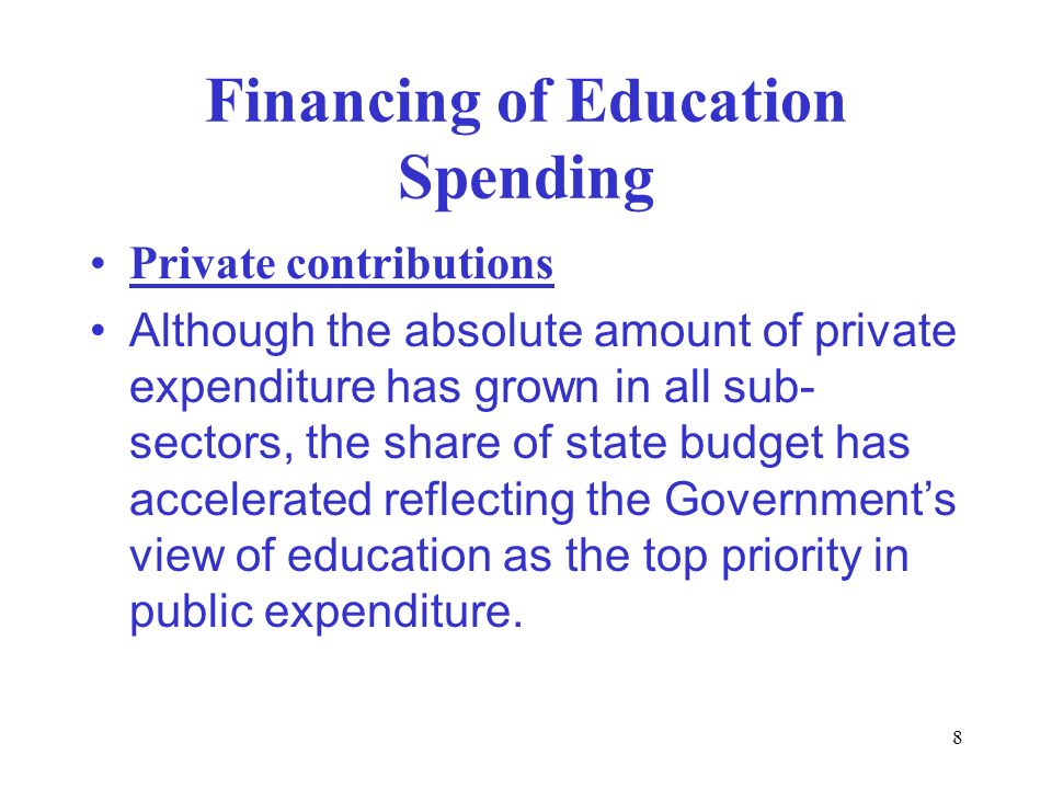 8 Financing of Education Spending Private contributions Although the absolute amount of private expenditure has grown in all sub- sectors, the share of state budget has accelerated reflecting the Government’s view of education as the top priority in public expenditure.