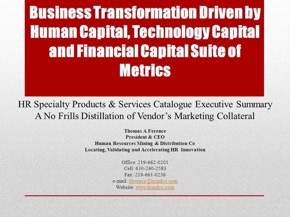 Business Transformation Driven by Human Capital, Technology Capital and Financial Capital Suite of Metrics HR Specialty Products & Services Catalogue Executive Summary A No Frills Distillation of Vendor’s Marketing Collateral Thomas A Ference President & CEO Human Resources Mining & Distribution Co Locating, Validating and Accelerating HR Innovation Office: Cell: Fax: Website: