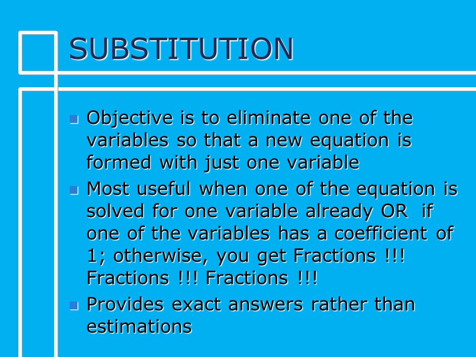 SUBSTITUTION n Objective is to eliminate one of the variables so that a new equation is formed with just one variable n Most useful when one of the equation is solved for one variable already OR if one of the variables has a coefficient of 1; otherwise, you get Fractions !!.