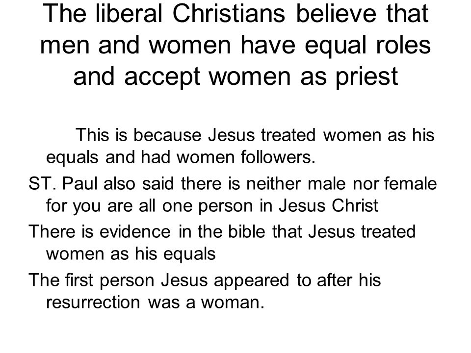 The liberal Christians believe that men and women have equal roles and accept women as priest This is because Jesus treated women as his equals and had women followers.
